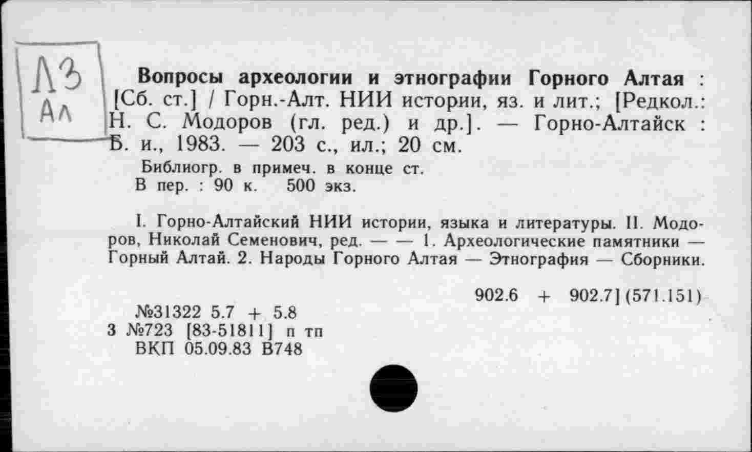 ﻿Вопросы археологии и этнографии Горного Алтая : [Сб. ст.] / Горн.-Алт. НИИ истории, яз. и лит.; [Редкол.: H. С. Модоров (гл. ред.) и др.]. — Горно-Алтайск : "Б. и., 1983. — 203 с., ил.; 20 см.
Библиогр. в примем, в конце ст.
В пер. : 90 к. 500 экз.
I. Горно-Алтайский НИИ истории, языка и литературы. II. Модоров, Николай Семенович, ред.----1. Археологические памятники —
Горный Алтай. 2. Народы Горного Алтая — Этнография — Сборники.
№31322 5.7 + 5.8 3 №723 [83-51811] п тп ВКП 05.09.83 В748
902.6 + 902.7] (571.151)